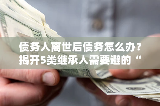 武汉债务人离世后债务怎么办？揭开5类继承人需要避的“坑”