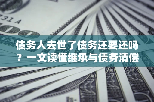 武汉债务人去世了债务还要还吗？一文读懂继承与债务清偿