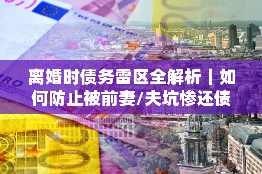武汉离婚时债务雷区全解析｜如何防止被前妻/夫坑惨还债？