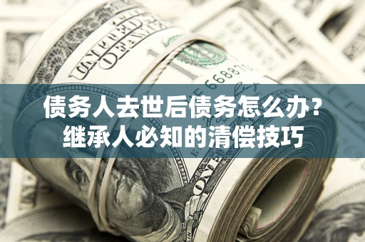 武汉债务人去世后债务怎么办？继承人必知的清偿技巧
