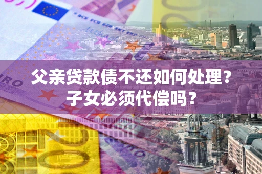 武汉父亲贷款债不还如何处理？子女必须代偿吗？
